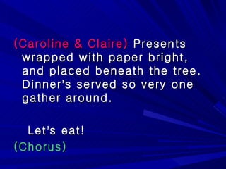 (Caroline & Claire)  Presents wrapped with paper bright, and placed beneath the tree. Dinner ’ s served so very one gather around.  Let ’ s eat! (Chorus) 