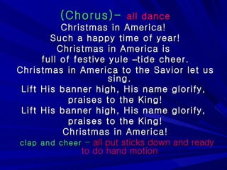 (Chorus)-   all dance Christmas in America!  Such a happy time of year! Christmas in America is  full of festive yule  – tide cheer. Christmas in America to the Savior let us sing. Lift His banner high, His name glorify,  praises to the King! Lift His banner high, His name glorify,  praises to the King! Christmas in America! clap and cheer  -   all put sticks down and ready to do hand motion 