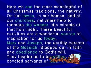 Here we  see  the most meaningful of all Christmas traditions, the nativity. On our  lawns , in our homes, and at our  churches , nativities help to recreate  the wonder , the miracle of that holy night. These beautiful nativities are a wonderful  source  of inspiration for us  today . Mary  and  Joseph , the earthly parents of the  Messiah , Stepped out in faith and  obedience  to God ’ s will.  They inspire us to be  willing , devoted servants of  God .  