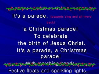 It ’ s a parade.  (puppets sing and all move back)   a Christmas parade!  To celebrate  the birth of Jesus Christ. It ’ s a parade, a Christmas parade!  With marching bands,  Festive floats and sparkling lights. 