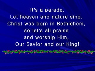 It ’ s a parade. Let heaven and nature sing.  Christ was born in Bethlehem,  so let ’ s all praise  and worship Him,  Our Savior and our King! 