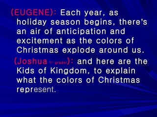 (EUGENE):  Each year, as holiday season begins, there ’ s an air of anticipation and excitement as the colors of Christmas explode around us. (Joshua  1 st  grader ):  and here are the Kids of Kingdom, to explain what the colors of Christmas repr esent. 