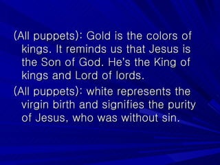 (All puppets): Gold is the colors of kings. It reminds us that Jesus is the Son of God. He ’ s the King of kings and Lord of lords. (All puppets): white represents the virgin birth and signifies the purity of Jesus, who was without sin. 