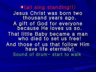 (all sing standing!! ) Jesus Christ was born two thousand years ago. A gift of God for everyone because He loves us so. That little Baby became a man who died to set us free! And those of us that follow Him have life eternally! Sound of drum- start to walk  