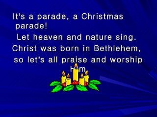 It ’ s a parade, a Christmas parade! Let heaven and nature sing.  Christ was born in Bethlehem,  so let ’ s all praise and worship Him,  