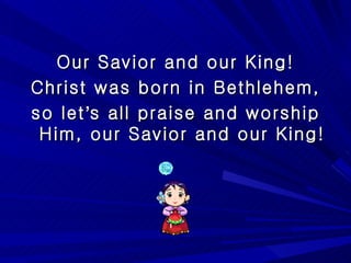 Our Savior and our King! Christ was born in Bethlehem, so let ’ s all praise and worship Him, our Savior and our King! 