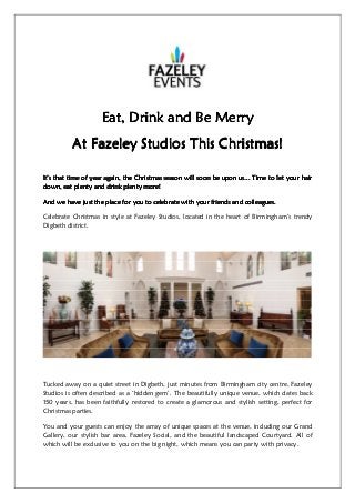 Eat, Drink and Be MerryEat, Drink and Be MerryEat, Drink and Be MerryEat, Drink and Be Merry
At Fazeley StudiosAt Fazeley StudiosAt Fazeley StudiosAt Fazeley Studios This Christmas!This Christmas!This Christmas!This Christmas!
It’s that time of year again, the Christmas season will soon be upon us... Time to let your hairIt’s that time of year again, the Christmas season will soon be upon us... Time to let your hairIt’s that time of year again, the Christmas season will soon be upon us... Time to let your hairIt’s that time of year again, the Christmas season will soon be upon us... Time to let your hair
down, eat plenty and drink plenty more!down, eat plenty and drink plenty more!down, eat plenty and drink plenty more!down, eat plenty and drink plenty more!
And we have just the place for you to celebrate with yoAnd we have just the place for you to celebrate with yoAnd we have just the place for you to celebrate with yoAnd we have just the place for you to celebrate with youuuur friends and colleagues.r friends and colleagues.r friends and colleagues.r friends and colleagues.
Celebrate Christmas in style at Fazeley Studios, located in the heart of Birmingham’s trendy
Digbeth district.
Tucked away on a quiet street in Digbeth, just minutes from Birmingham city centre, Fazeley
Studios is often described as a ‘hidden gem’. The beautifully unique venue, which dates back
150 years, has been faithfully restored to create a glamorous and stylish setting, perfect for
Christmas parties.
You and your guests can enjoy the array of unique spaces at the venue, including our Grand
Gallery, our stylish bar area, Fazeley Social, and the beautiful landscaped Courtyard. All of
which will be exclusive to you on the big night, which means you can party with privacy.
 