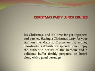 CHRISTMAS PARTY LUNCH CRUISES It’s Christmas, and it’s time for get togethers and parties. Having a Christmas party for your staff on the Magistic Cruises or the Sydney Showboats is definitely a splendid one. Enjoy the authentic beauty of the harbour and a delicious buffet freshly prepared on board along with a good beverage.   