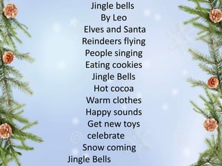 Jingle bells
By Leo
Elves and Santa
Reindeers flying
People singing
Eating cookies
Jingle Bells
Hot cocoa
Warm clothes
Happy sounds
Get new toys
celebrate
Snow coming
Jingle Bells
 