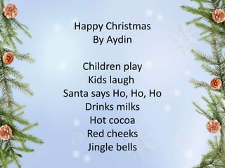 Happy Christmas
By Aydin
Children play
Kids laugh
Santa says Ho, Ho, Ho
Drinks milks
Hot cocoa
Red cheeks
Jingle bells
 