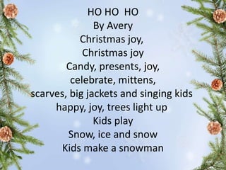 HO HO HO
By Avery
Christmas joy,
Christmas joy
Candy, presents, joy,
celebrate, mittens,
scarves, big jackets and singing kids
happy, joy, trees light up
Kids play
Snow, ice and snow
Kids make a snowman
 