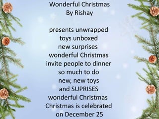 Wonderful Christmas
By Rishay
presents unwrapped
toys unboxed
new surprises
wonderful Christmas
invite people to dinner
so much to do
new, new toys
and SUPRISES
wonderful Christmas
Christmas is celebrated
on December 25
 