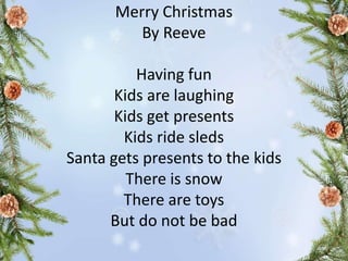 Merry Christmas
By Reeve
Having fun
Kids are laughing
Kids get presents
Kids ride sleds
Santa gets presents to the kids
There is snow
There are toys
But do not be bad
 