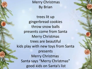 Merry Christmas
By Brian
trees lit up
gingerbread cookies
throw snow balls
presents come from Santa
Merry Christmas
trees are beautiful
kids play with new toys from Santa
presents
Merry Christmas
Santa says “Merry Christmas”
good kids on Santa’s list
 