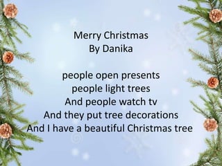 Merry Christmas
By Danika
people open presents
people light trees
And people watch tv
And they put tree decorations
And I have a beautiful Christmas tree
 