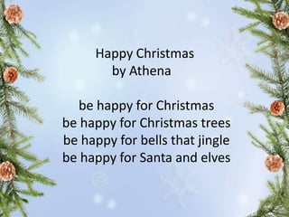 Happy Christmas
by Athena
be happy for Christmas
be happy for Christmas trees
be happy for bells that jingle
be happy for Santa and elves
 