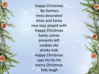 Happy Christmas
By Damien
trees decorated
elves and Santa
new toys played with
Happy Christmas
Santa comes
presents left
cookies ate
drinks milk
Happy Christmas
says Ho Ho Ho
merry Christmas
kids laugh
 