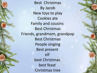 Best Christmas
By Jacob
New toys to play
Cookies ate
Family and cousins
Best Christmas
Friends, grandmom, grandpop
Best Christmas
People singing
Best present
elf
best Christmas
best feast
Christmas tree
 