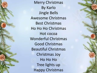 Merry Christmas
By Karlo
Jingle Bells
Awesome Christmas
Best Christmas
Ho Ho Ho Christmas
Hot cocoa
Wonderful Christmas
Good Christmas
Beautiful Christmas
Christmas Joy
Ho Ho Ho
Tree lights up
Happy Christmas
 