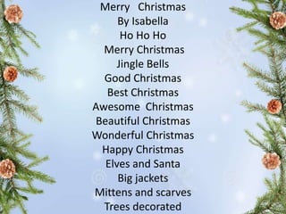 Merry Christmas
By Isabella
Ho Ho Ho
Merry Christmas
Jingle Bells
Good Christmas
Best Christmas
Awesome Christmas
Beautiful Christmas
Wonderful Christmas
Happy Christmas
Elves and Santa
Big jackets
Mittens and scarves
Trees decorated
 