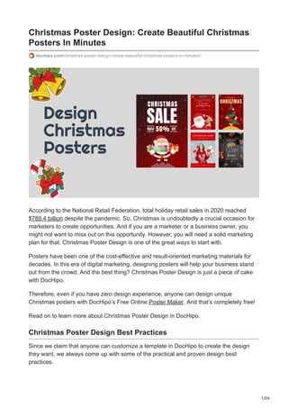 1/26
Christmas Poster Design: Create Beautiful Christmas
Posters In Minutes
dochipo.com/christmas-poster-design-create-beautiful-christmas-posters-in-minutes/
According to the National Retail Federation, total holiday retail sales in 2020 reached
$789.4 billion despite the pandemic. So, Christmas is undoubtedly a crucial occasion for
marketers to create opportunities. And if you are a marketer or a business owner, you
might not want to miss out on this opportunity. However, you will need a solid marketing
plan for that. Christmas Poster Design is one of the great ways to start with.
Posters have been one of the cost-effective and result-oriented marketing materials for
decades. In this era of digital marketing, designing posters will help your business stand
out from the crowd. And the best thing? Christmas Poster Design is just a piece of cake
with DocHipo.
Therefore, even if you have zero design experience, anyone can design unique
Christmas posters with DocHipo’s Free Online Poster Maker. And that’s completely free!
Read on to learn more about Christmas Poster Design in DocHipo.
Christmas Poster Design Best Practices
Since we claim that anyone can customize a template in DocHipo to create the design
they want, we always come up with some of the practical and proven design best
practices.
 