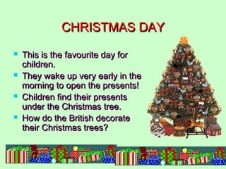 CHRISTMAS DAY








This is the favourite day for
children.
They wake up very early in the
morning to open the presents!
Children find their presents
under the Christmas tree.
How do the British decorate
their Christmas trees?

 