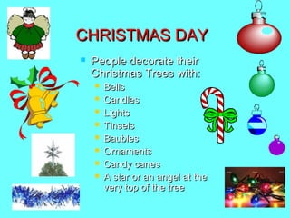 CHRISTMAS DAY


People decorate their
Christmas Trees with:









Bells
Candles
Lights
Tinsels
Baubles
Ornaments
Candy canes
A star or an angel at the
very top of the tree

 