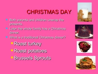 CHRISTMAS DAY






Both parents and children unwrap the
presents.
Later the whole family has a Christmas
dinner.
What is a traditional Christmas dinner?
 Roast

turkey
 Roast potatoes
 Brussels Sprouts

 