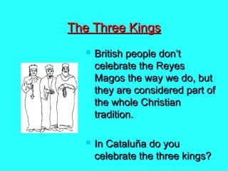 The Three Kings




British people don’t
celebrate the Reyes
Magos the way we do, but
they are considered part of
the whole Christian
tradition.
In Cataluña do you
celebrate the three kings?

 