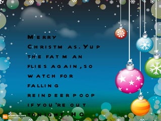 Merry Christmas. Yup the fat man flies again, so watch for falling reindeer poop if you're out tonight . HO HO HO 