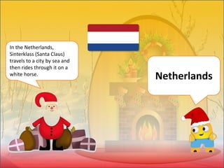 In the Netherlands,
Sinterklass (Santa Claus)
travels to a city by sea and
then rides through it on a
white horse.
Netherlands
 