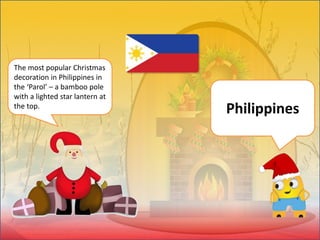 The most popular Christmas
decoration in Philippines in
the ‘Parol’ – a bamboo pole
with a lighted star lantern at
the top.
Philippines
 