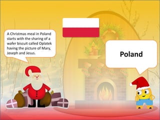 A Christmas meal in Poland
starts with the sharing of a
wafer biscuit called Oplatek
having the picture of Mary,
Joseph and Jesus.
Poland
 
