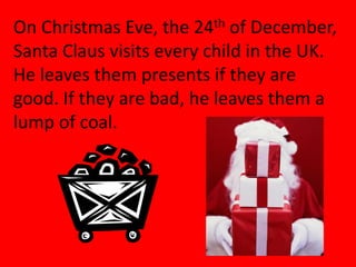 On Christmas Eve, the 24th of December,
Santa Claus visits every child in the UK.
He leaves them presents if they are
good. If they are bad, he leaves them a
lump of coal.
 