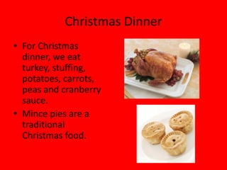 Christmas Dinner
• For Christmas
  dinner, we eat
  turkey, stuffing,
  potatoes, carrots,
  peas and cranberry
  sauce.
• Mince pies are a
  traditional
  Christmas food.
 