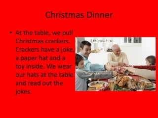 Christmas Dinner
• At the table, we pull
  Christmas crackers.
  Crackers have a joke,
  a paper hat and a
  toy inside. We wear
  our hats at the table
  and read out the
  jokes.
 
