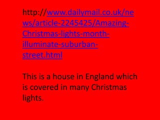 http://www.dailymail.co.uk/ne
ws/article-2245425/Amazing-
Christmas-lights-month-
illuminate-suburban-
street.html

This is a house in England which
is covered in many Christmas
lights.
 