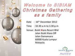 Date : 16th December 2012
Time : 10.30 a.m to 3.30 p.m
Venue : Bukit Kiara Resort Bhd
        Jalan Bukit Kiara Off
        Jalan Damansara
        60000 Kuala Lumpur
        Malaysia.


                                 www.sibiam.my
                                 info@sibiam.my
 