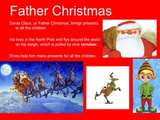 Father Christmas
Santa Claus, or Father Christmas, brings presents
to all the children
.
He lives in the North Pole and flys around the world
on his sleigh, which is pulled by nine reindeer.
Elves help him make presents for all the children.

 