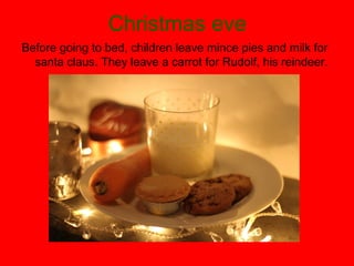 Christmas eve
Before going to bed, children leave mince pies and milk for
santa claus. They leave a carrot for Rudolf, his reindeer.

 