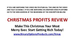 CHRISTMAS PROFITS REVIEW
Make This Christmas Your Most
Merry Ever. Start Getting Rich Today!
www.BinaryOptionsProducts.com/Xmas
IF YOU ARE WATCHING THIS VIDEO ON YOUTUBE ALL THE LINKS IN THE VIDEO
ARE FULLY CLICKABLE. IF YOU ARE WATCHING ON ANOTHER VIDEO PLATFORM
GO TO THE WEB ADDRESS AT THE BEGINNING OF THE DESCRIPTION BELOW.
 