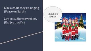Like a choir they're singing
(Peace on Earth)
Σαν χορωδία τραγουδούν
(Ειρήνη στη Γη)
PEACE ON
EARTH
 