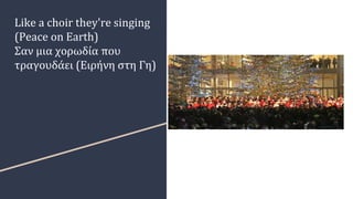 Like a choir they're singing
(Peace on Earth)
Σαν μια χορωδία που
τραγουδάει (Ειρήνη στη Γη)
 