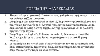ΠΟΡΕΙΑ ΤΗΣ ΔΙΔΑΣΚΑΛΙΑΣ
1. Βιωματική προπαρασκευή. Ρωτήσαμε τους μαθητές του τμήματος «τι είναι
για εκείνους τα Χριστούγεννα».
2. Στο μάθημα των Θρησκευτικών οι μαθητές διάβασαν το βιβλικό κείμενο που
περιγράφει το γεγονός της Γέννησης του Χριστού και ενημερώθηκαν για το
συμβολισμό του στις εικόνες της βυζαντινής αγιογραφίας και της δυτικής
θρησκευτικής τέχνης.
3. Στο μάθημα της Αγγλικής Γλώσσας οι μαθητές άκουσαν τα τραγούδια.
Κατόπιν χωρίστηκαν σε ομάδες και τα μετέφρασαν στη νεοελληνική
γλώσσα.
4. Σε μια επόμενη διδακτική ώρα, οι μαθητές μετέβησαν στο εργαστήριο Η/Υ,
όπου οπτικοποίησαν τις εργασίες τους, οι οποίες παρουσιάστηκαν κατόπιν
στην ολομέλεια της τάξης και συζητήθηκαν.
 