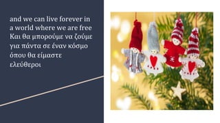 and we can live forever in
a world where we are free
Και θα μπορούμε να ζούμε
για πάντα σε έναν κόσμο
όπου θα είμαστε
ελεύθεροι
 