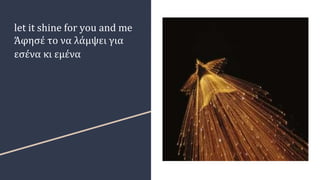 let it shine for you and me
Άφησέ το να λάμψει για
εσένα κι εμένα
 