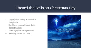 I heard the Bells on Christmas Day
● Στιχουργός: Henry Wadsworth
Longfellow
● Συνθέτες: Johnny Marks, John
Baptiste Calkin
● Καλλιτέχνης: Casting Crowns
● Άλμπουμ: Peace on Earth
 