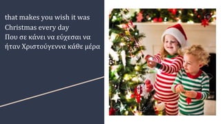 that makes you wish it was
Christmas every day
Που σε κάνει να εύχεσαι να
ήταν Χριστούγεννα κάθε μέρα
 