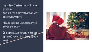says that Christmas will never
go away
Λέει ότι τα Χριστούγεννα δεν
θα φύγουν ποτέ
Please tell me Christmas will
never go away
Σε παρακαλώ πες μου ότι τα
Χριστούγεννα δεν θα φύγουν
ποτέ
 