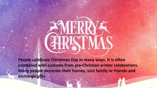 People celebrate Christmas Day in many ways. It is often
combined with customs from pre-Christian winter celebrations.
Many people decorate their homes, visit family or friends and
exchange gifts
 